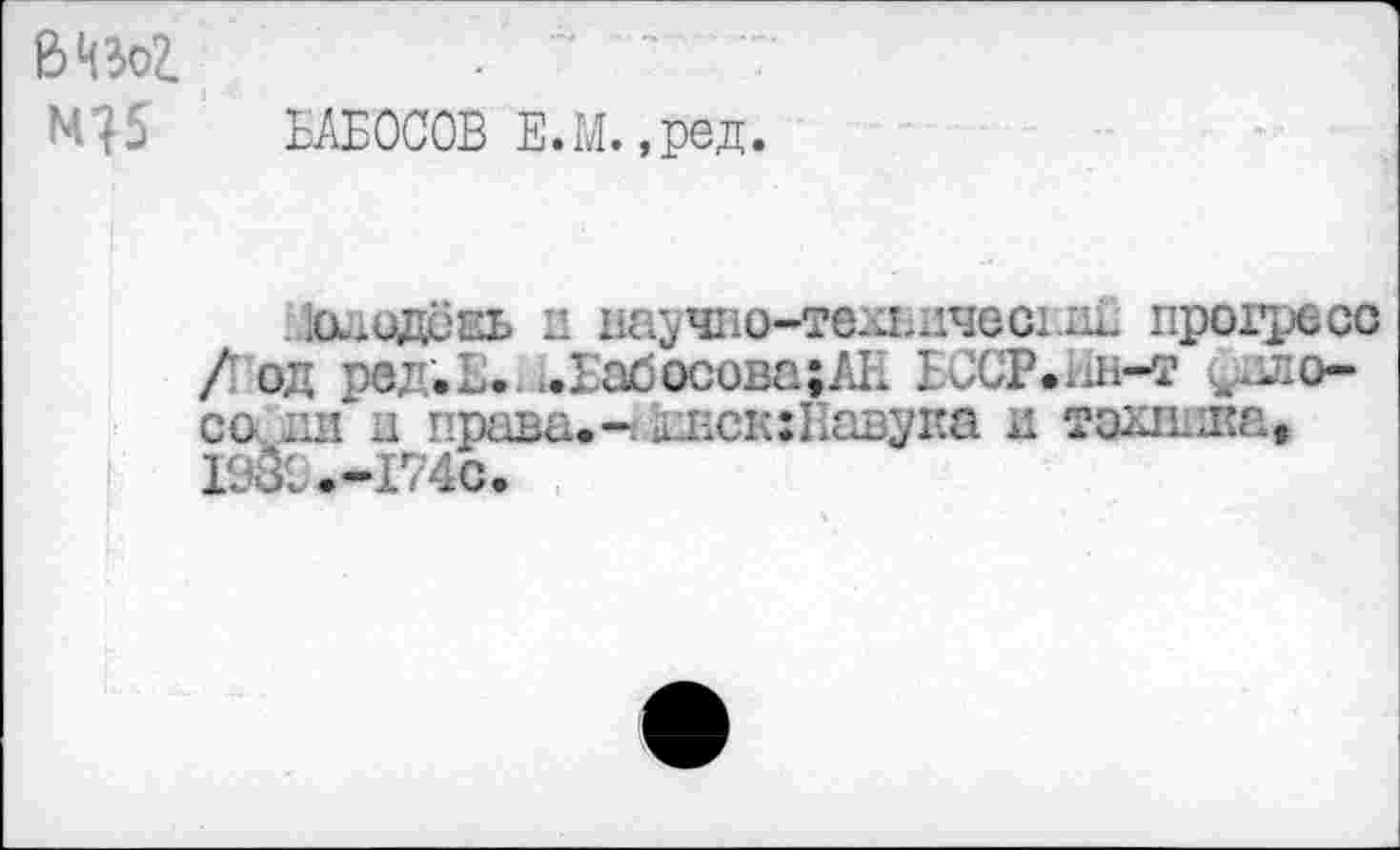 ﻿ß>4BoZ
БАБОСОВ Е.М.,ред.
хиидсаь и научно-твхпичесгМ прогресс /од ред.Б. .Бабосова;АН иСР.дн-т ^вло-со inf и права.- й г. се: Паву па и тахппка, I9&.-I74C.